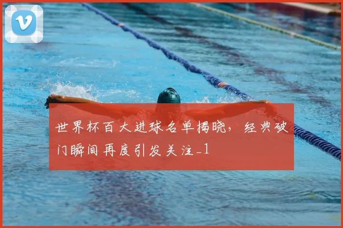 世界杯百大进球名单揭晓,经典破门瞬间再度引发关注_1
