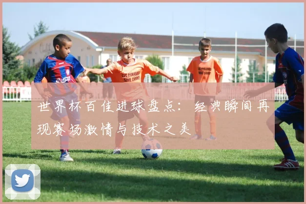 世界杯百佳进球盘点:经典瞬间再现赛场激情与技术之美