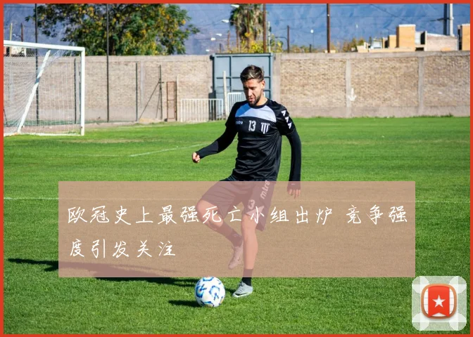 欧冠史上最强死亡小组出炉 竞争强度引发关注