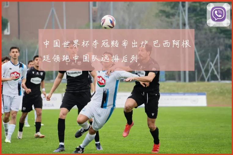 中国世界杯夺冠赔率出炉 巴西阿根廷领跑中国队远排后列