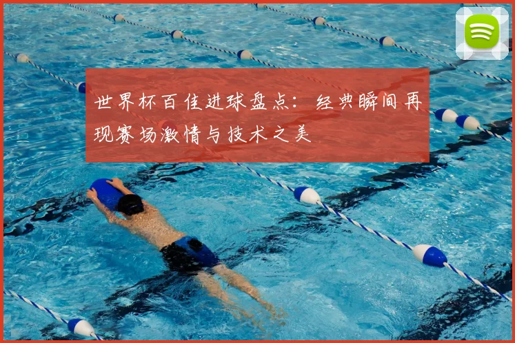 世界杯百佳进球盘点:经典瞬间再现赛场激情与技术之美