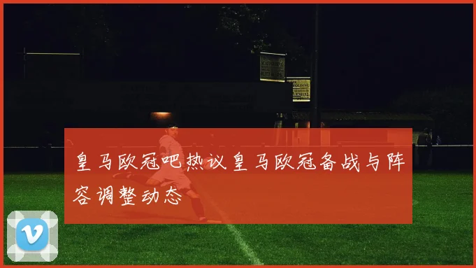 皇马欧冠吧热议皇马欧冠备战与阵容调整动态