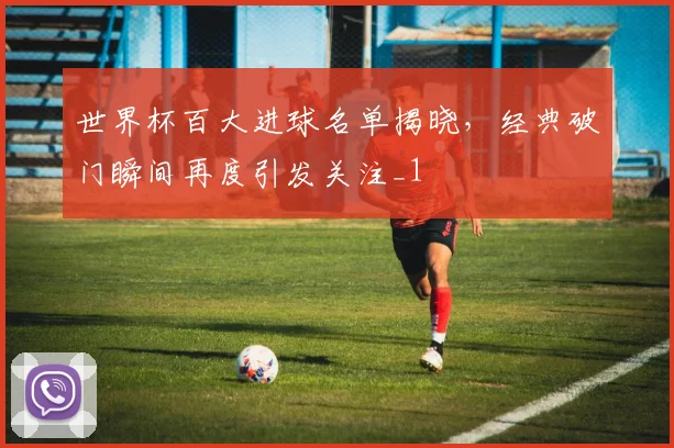 世界杯百大进球名单揭晓,经典破门瞬间再度引发关注_1