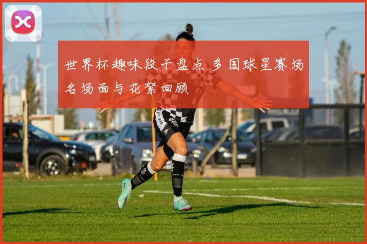 世界杯趣味段子盘点 多国球星赛场名场面与花絮回顾