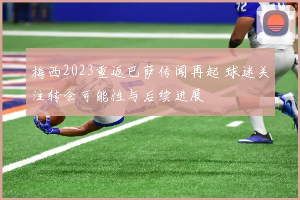 梅西2023重返巴萨传闻再起 球迷关注转会可能性与后续进展