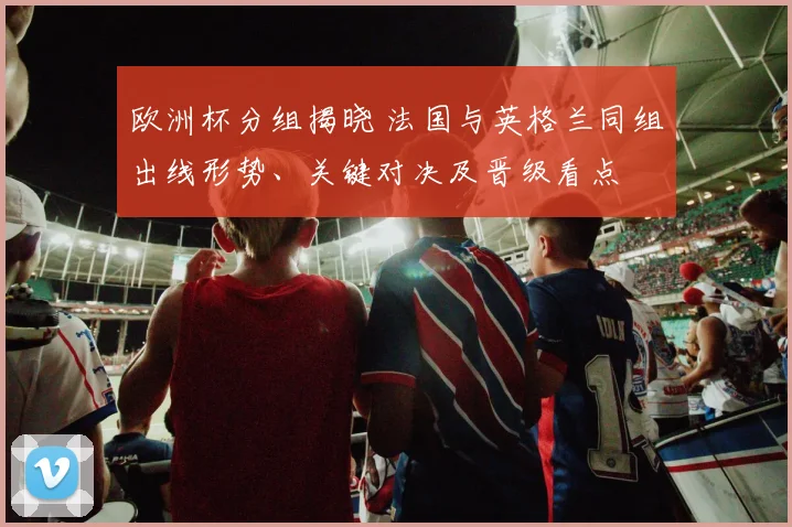 欧洲杯分组揭晓 法国与英格兰同组出线形势、关键对决及晋级看点