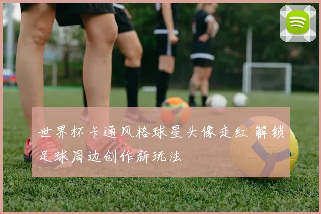 世界杯卡通风格球星头像走红 解锁足球周边创作新玩法