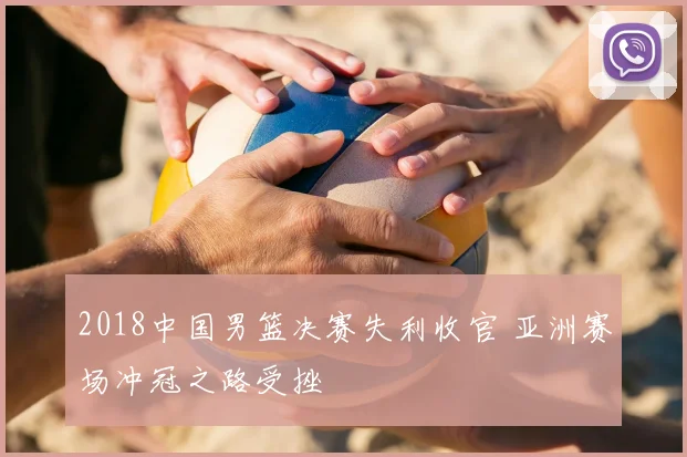 2018中国男篮决赛失利收官 亚洲赛场冲冠之路受挫