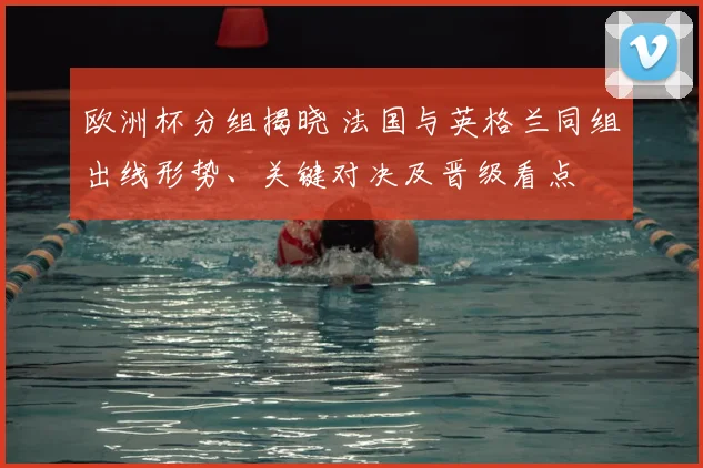 欧洲杯分组揭晓 法国与英格兰同组出线形势、关键对决及晋级看点