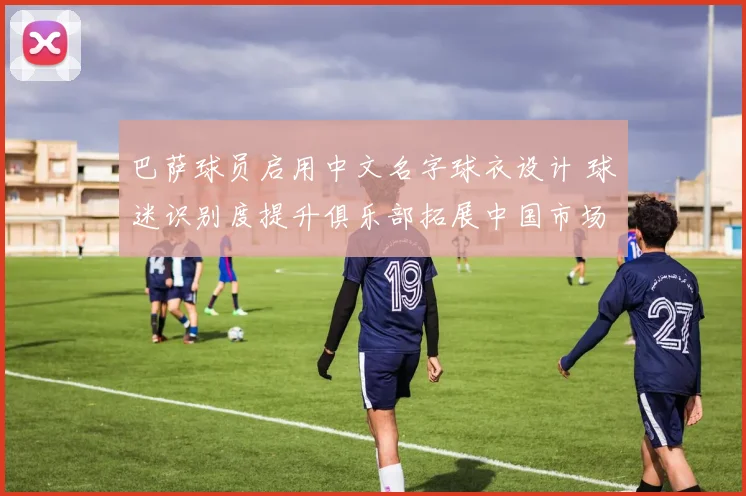 巴萨球员启用中文名字球衣设计 球迷识别度提升俱乐部拓展中国市场