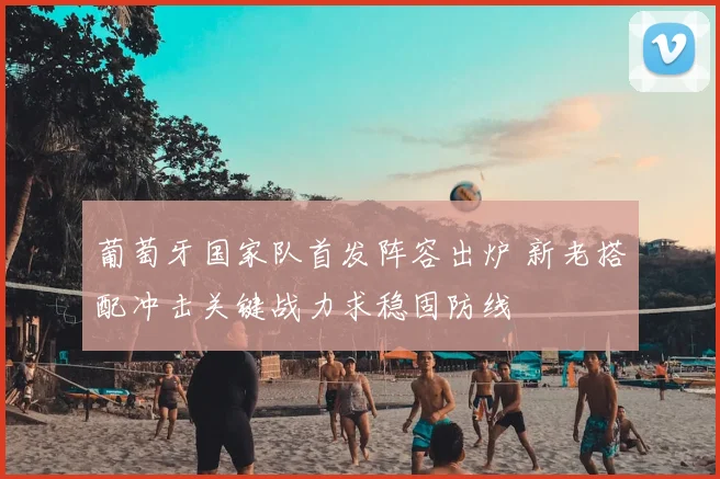 葡萄牙国家队首发阵容出炉 新老搭配冲击关键战力求稳固防线