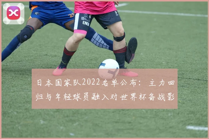 日本国家队2022名单公布：主力回归与年轻球员融入对世界杯备战影响