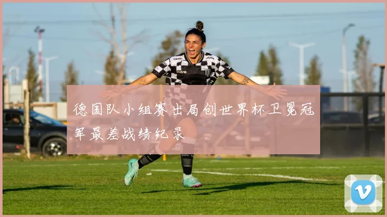 德国队小组赛出局创世界杯卫冕冠军最差战绩纪录