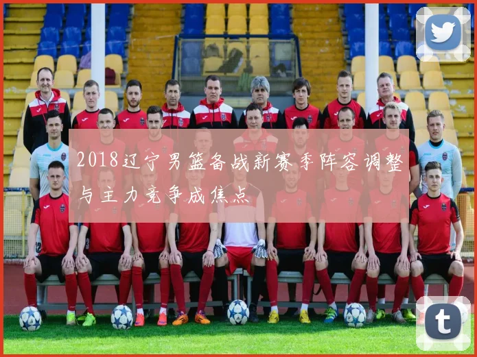 2018辽宁男篮备战新赛季阵容调整与主力竞争成焦点