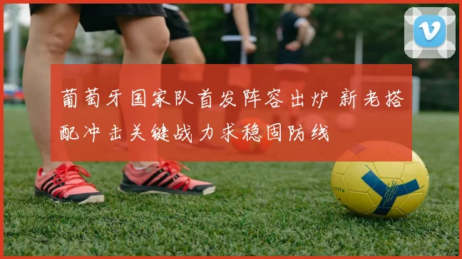 葡萄牙国家队首发阵容出炉 新老搭配冲击关键战力求稳固防线