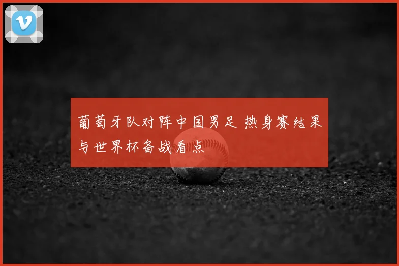 葡萄牙队对阵中国男足 热身赛结果与世界杯备战看点