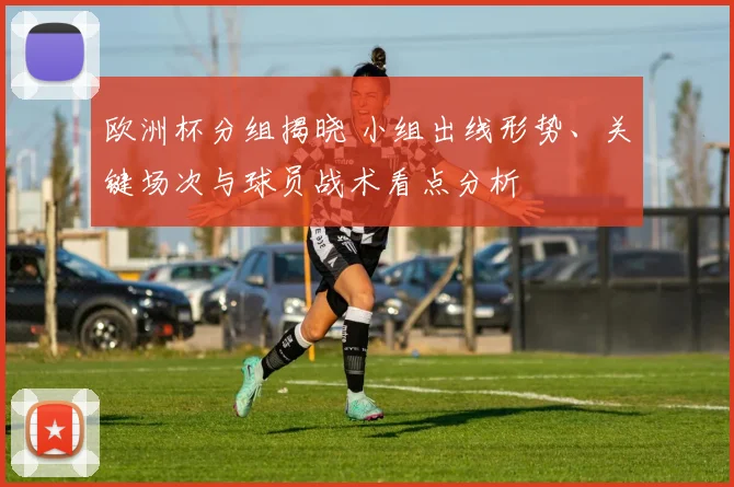 欧洲杯分组揭晓 小组出线形势、关键场次与球员战术看点分析