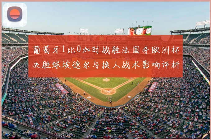 葡萄牙1比0加时战胜法国夺欧洲杯决胜球埃德尔与换人战术影响评析