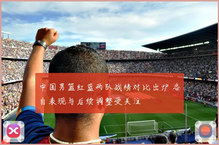 中国男篮红蓝两队战绩对比出炉 各自表现与后续调整受关注