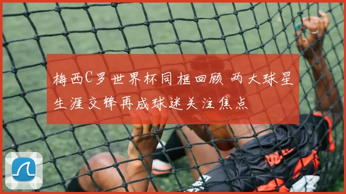 梅西C罗世界杯同框回顾 两大球星生涯交锋再成球迷关注焦点