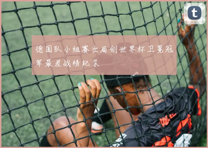德国队小组赛出局创世界杯卫冕冠军最差战绩纪录