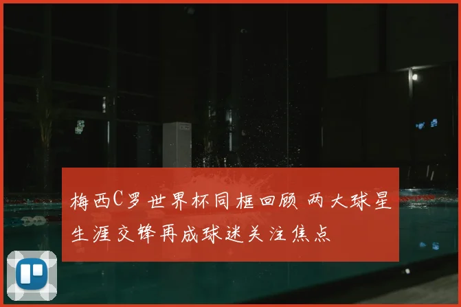 梅西C罗世界杯同框回顾 两大球星生涯交锋再成球迷关注焦点